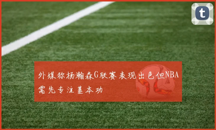 外媒称杨瀚森G联赛表现出色但NBA需先专注基本功
