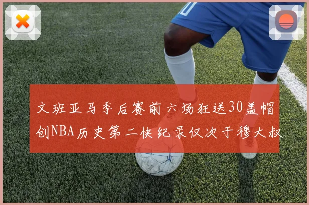 文班亚马季后赛前六场狂送30盖帽创NBA历史第二快纪录仅次于穆大叔的五场表现