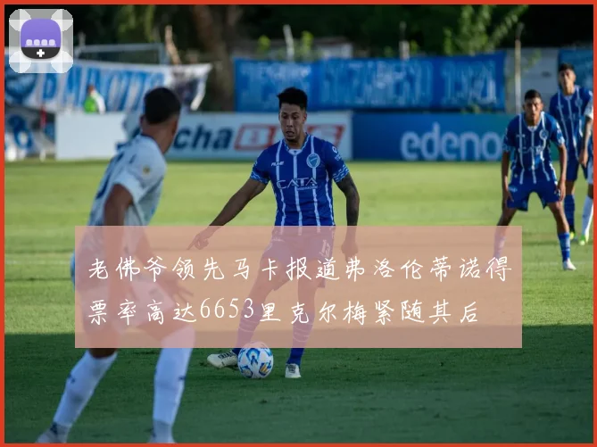 老佛爷领先马卡报道弗洛伦蒂诺得票率高达6653里克尔梅紧随其后