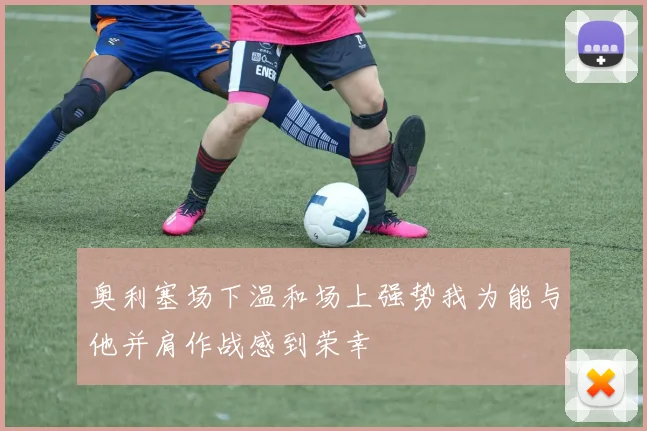 奥利塞场下温和场上强势我为能与他并肩作战感到荣幸