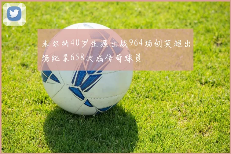 米尔纳40岁生涯出战964场创英超出场纪录658次成传奇球员
