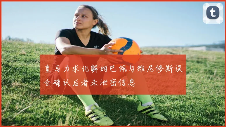 皇马力求化解姆巴佩与维尼修斯误会确认后者未泄密信息
