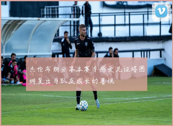 杰伦布朗分享本赛季感受见证塔图姆复出与队友成长的喜悦