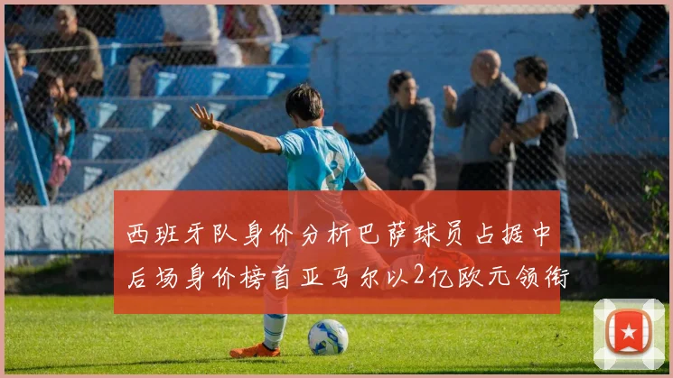 西班牙队身价分析巴萨球员占据中后场身价榜首亚马尔以2亿欧元领衔
