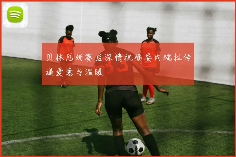 贝林厄姆赛后深情祝福委内瑞拉传递爱意与温暖