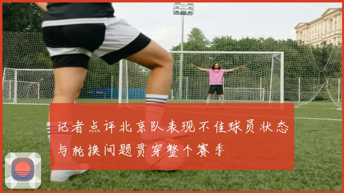 记者点评北京队表现不佳球员状态与轮换问题贯穿整个赛季
