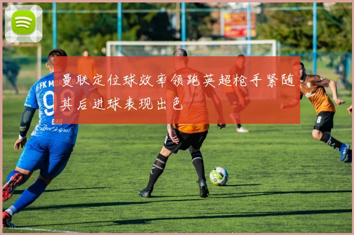 曼联定位球效率领跑英超枪手紧随其后进球表现出色