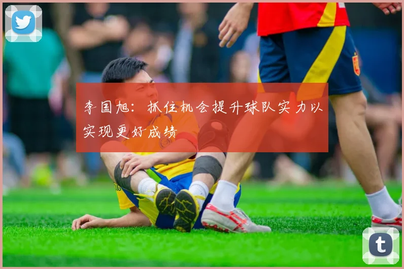李国旭：抓住机会提升球队实力以实现更好成绩