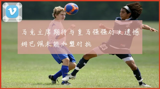 马竞主席期待与皇马强强对决遗憾姆巴佩未能加盟对抗