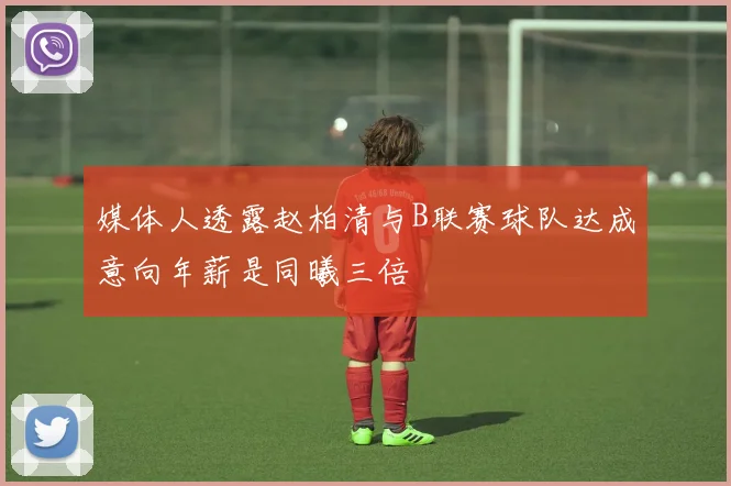 媒体人透露赵柏清与B联赛球队达成意向年薪是同曦三倍