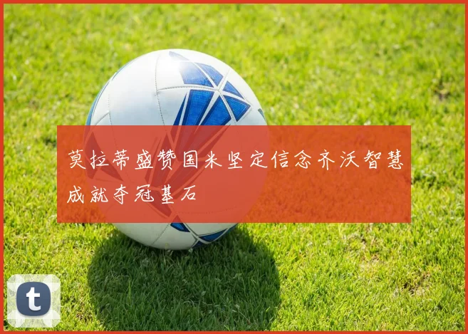 莫拉蒂盛赞国米坚定信念齐沃智慧成就夺冠基石