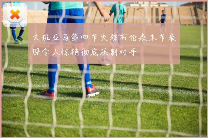文班亚马第四节失踪布伦森末节表现令人惊艳彻底压制对手