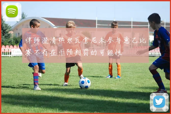 律师澄清热尔瓦索尼未参与意乙比赛不存在干预判罚的可能性