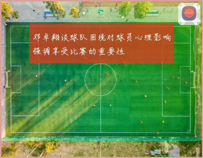 邓卓翔谈球队困境对球员心理影响强调享受比赛的重要性