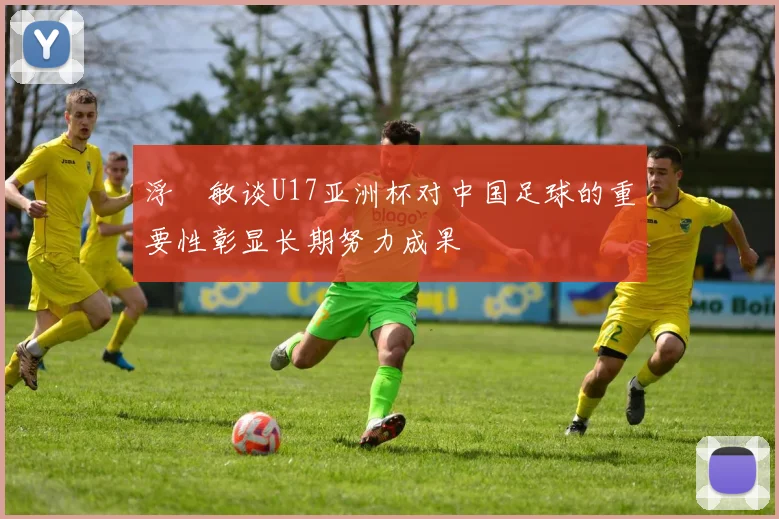 浮嶋敏谈U17亚洲杯对中国足球的重要性彰显长期努力成果