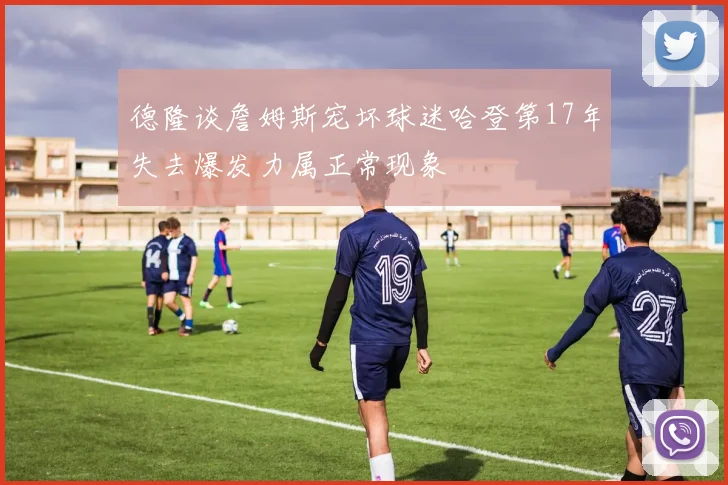 德隆谈詹姆斯宠坏球迷哈登第17年失去爆发力属正常现象