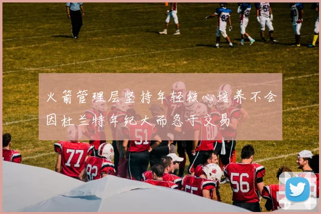 火箭管理层坚持年轻核心培养不会因杜兰特年纪大而急于交易