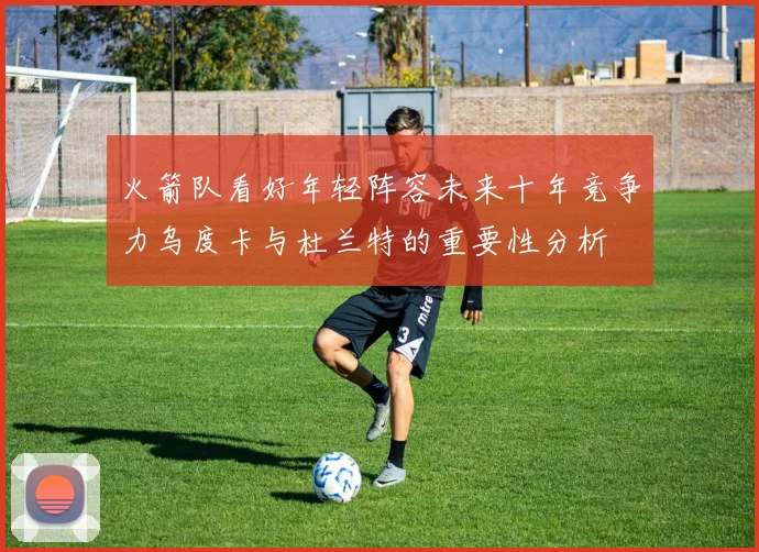 火箭队看好年轻阵容未来十年竞争力乌度卡与杜兰特的重要性分析