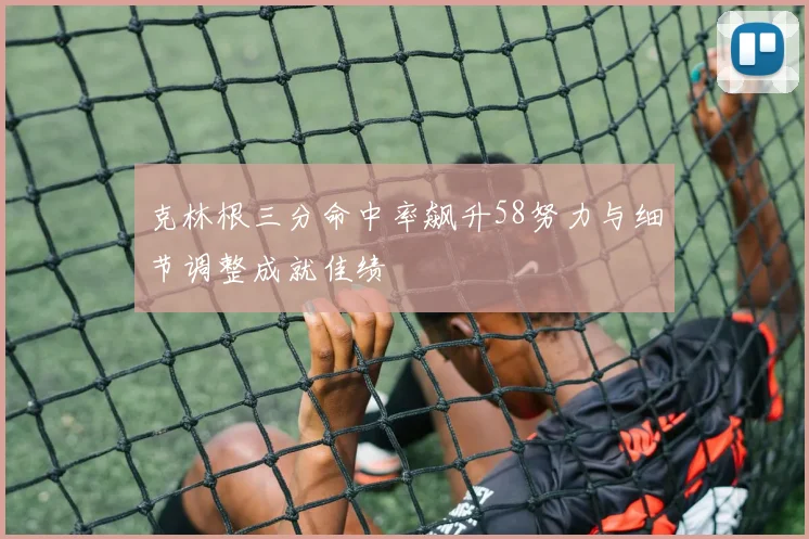 克林根三分命中率飙升58努力与细节调整成就佳绩
