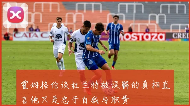 霍姆格伦谈杜兰特被误解的真相直言他只是忠于自我与职责