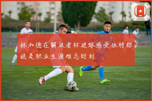 林加德在解放者杯进球感受独特称这是职业生涯难忘时刻